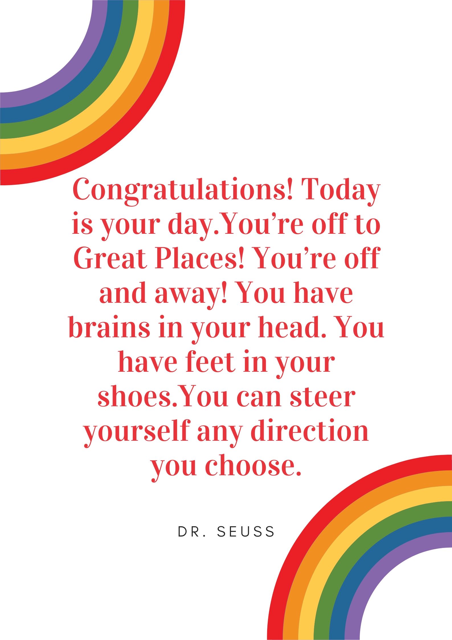 Congratulations! Today is your day.You’re off to Great Places! You’re off and away! You have brains in your head. You have feet in your shoes.You can steer yourself any direction you choose.