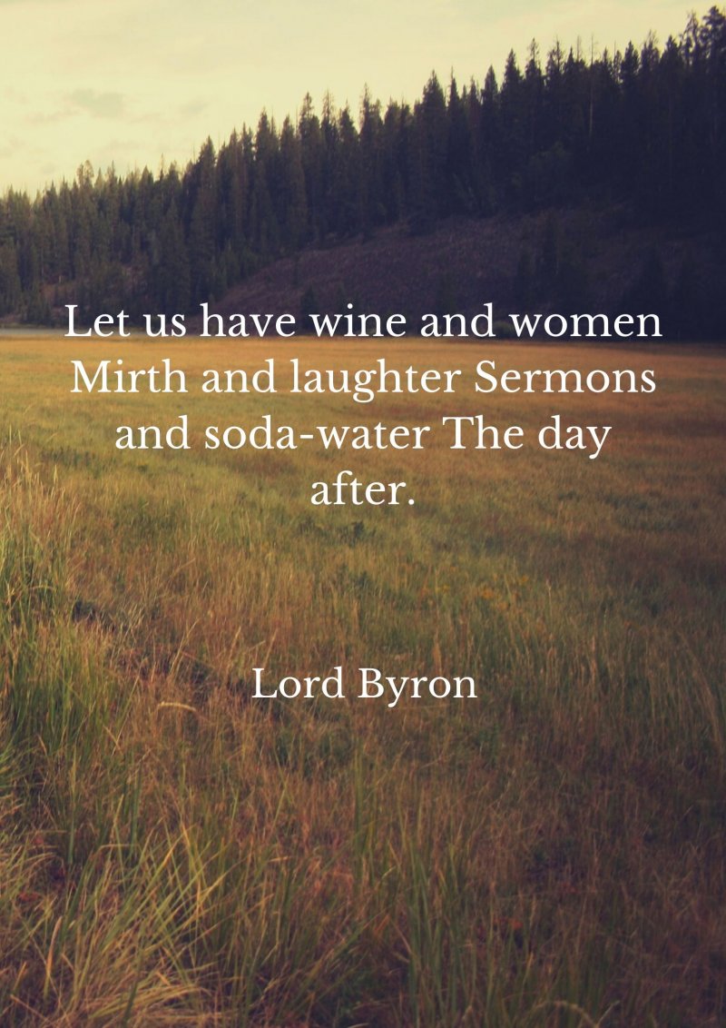 Let us have wine and women Mirth and laughter Sermons and soda-water The day after.