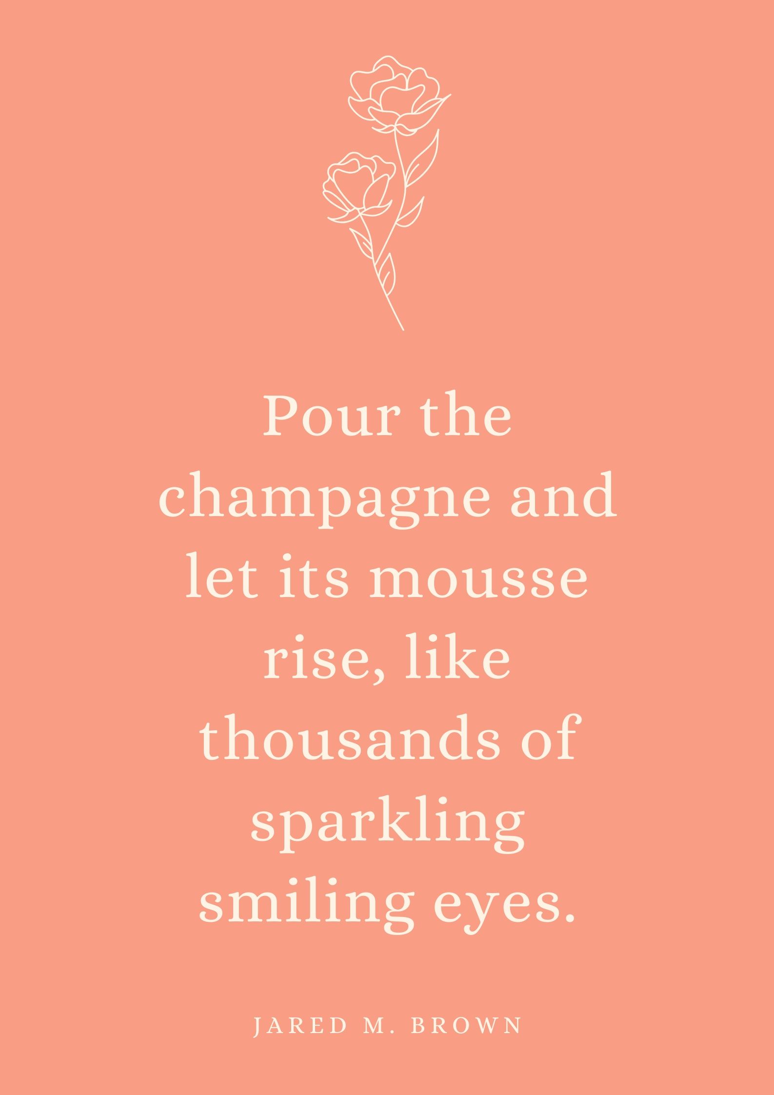 Pour the champagne and let its mousse rise, like thousands of sparkling smiling eyes.